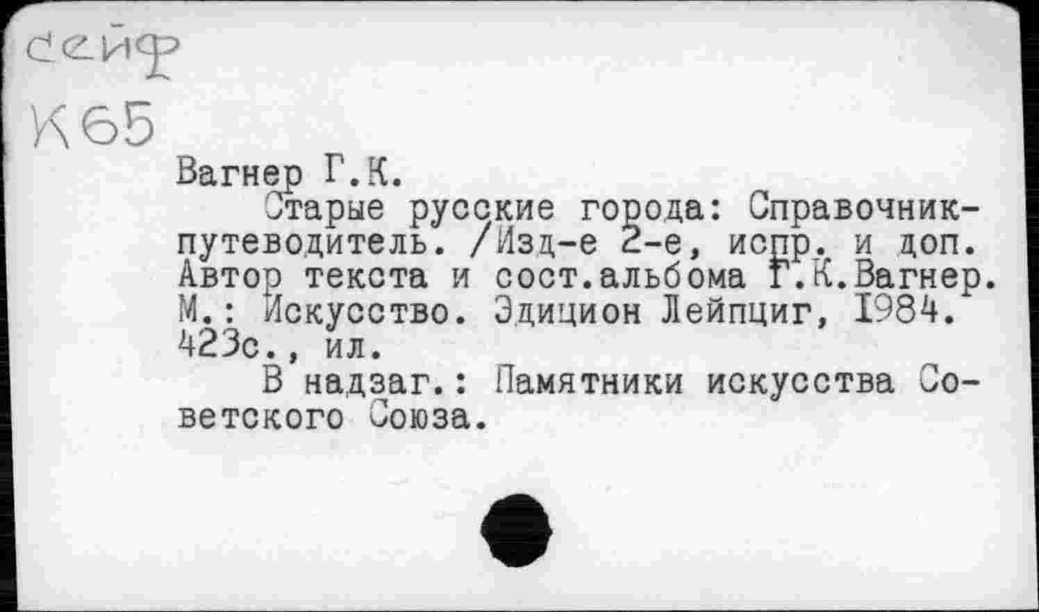 ﻿К65
Вагнер Г.К.
Старые русские города: Справочник-путеводитель. /Изд-е 2-е, испр. и доп. Автор текста и сост.альбома Г.К.Вагнер. М.: Искусство. Эдицион Лейпциг, 1984. 423с., ил.
В надзаг.: Памятники искусства Советского Союза.